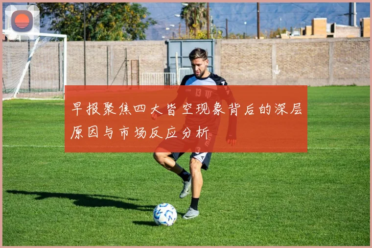 早报聚焦四大皆空现象背后的深层原因与市场反应分析