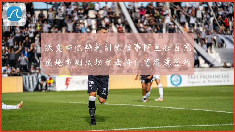 沃克回忆热刺训练往事阿里独自完成跑步测试切尔西拜仁曾有意签约我