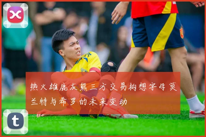 热火雄鹿灰熊三方交易构想字母莫兰特与希罗的未来变动