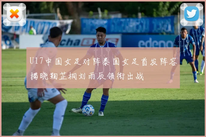 U17中国女足对阵泰国女足首发阵容揭晓鞠芷桐刘雨辰领衔出战