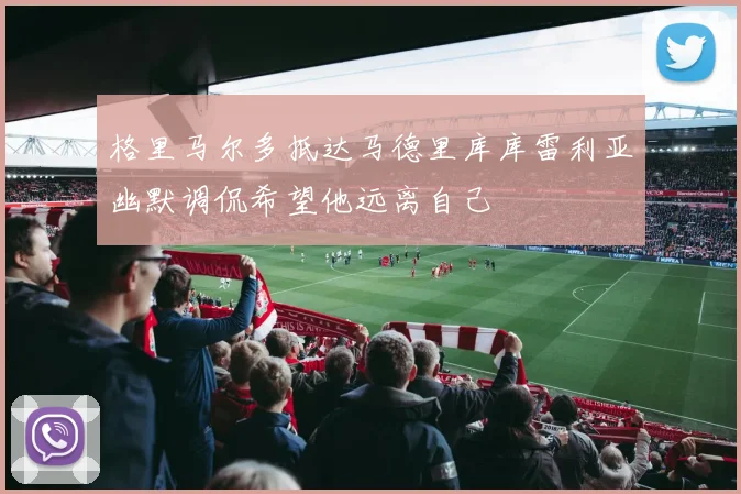 格里马尔多抵达马德里库库雷利亚幽默调侃希望他远离自己