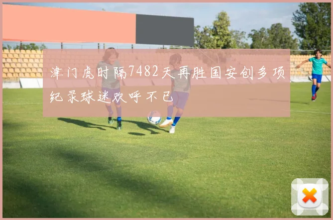 津门虎时隔7482天再胜国安创多项纪录球迷欢呼不已