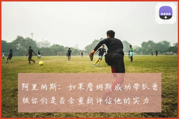 阿里纳斯：如果詹姆斯成功带队晋级你们是否会重新评估他的实力