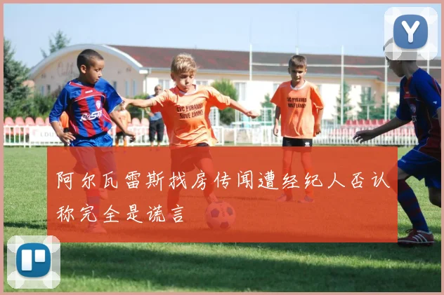 阿尔瓦雷斯找房传闻遭经纪人否认称完全是谎言