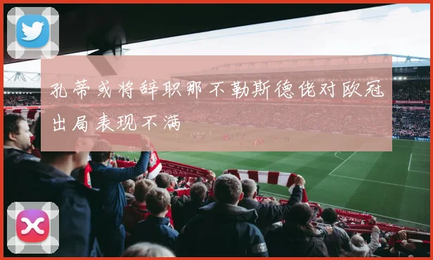 孔蒂或将辞职那不勒斯德佬对欧冠出局表现不满