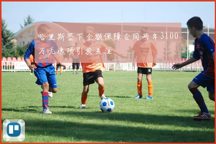 哈里斯签下全额保障合同两年3100万无选项引发关注
