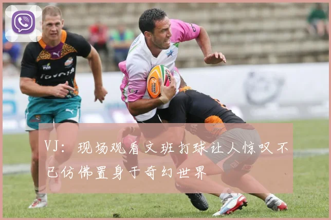 VJ：现场观看文班打球让人惊叹不已仿佛置身于奇幻世界