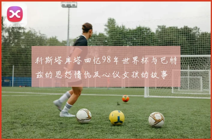 科斯塔库塔回忆98年世界杯与巴特兹的恩怨情仇及心仪女孩的故事