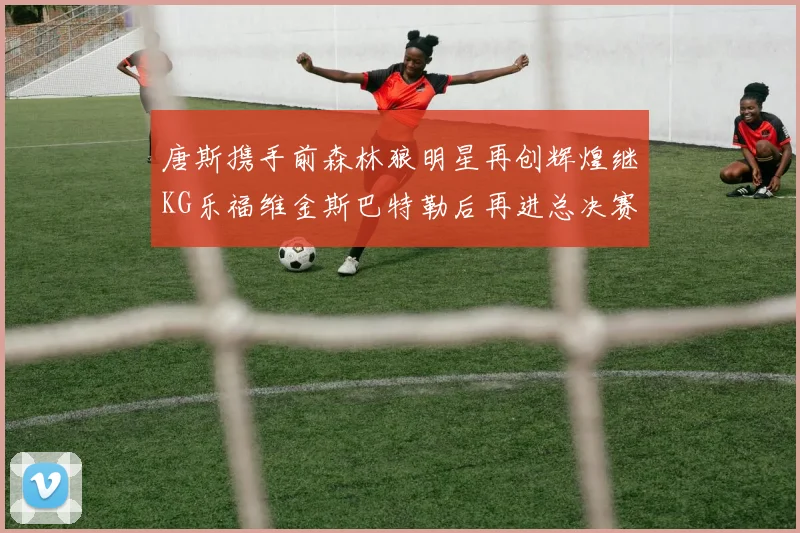 唐斯携手前森林狼明星再创辉煌继KG乐福维金斯巴特勒后再进总决赛