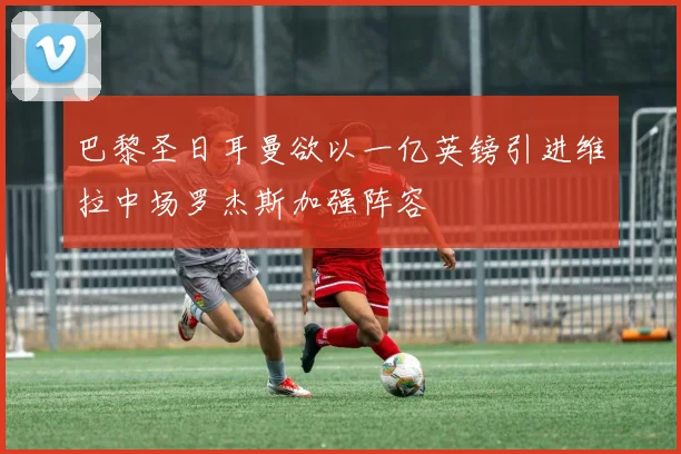 巴黎圣日耳曼欲以一亿英镑引进维拉中场罗杰斯加强阵容