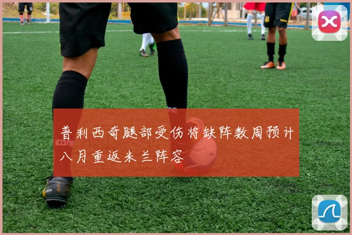 普利西奇腿部受伤将缺阵数周预计八月重返米兰阵容