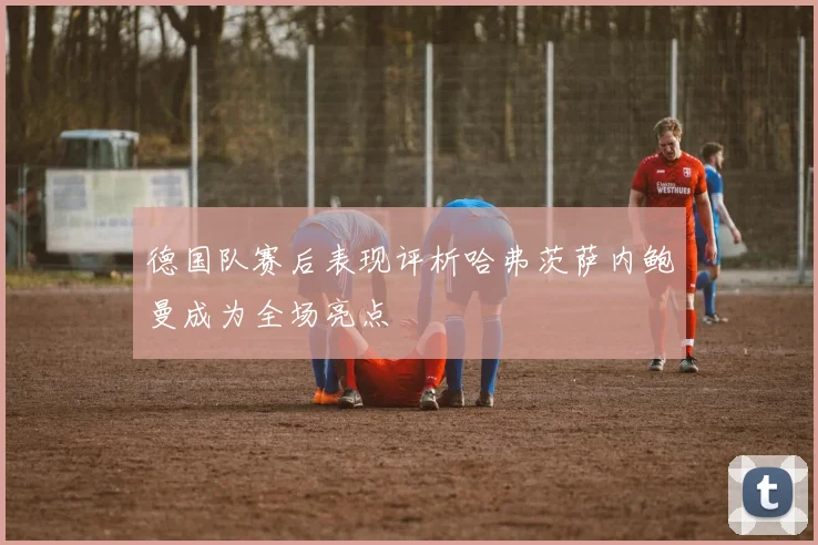 德国队赛后表现评析哈弗茨萨内鲍曼成为全场亮点