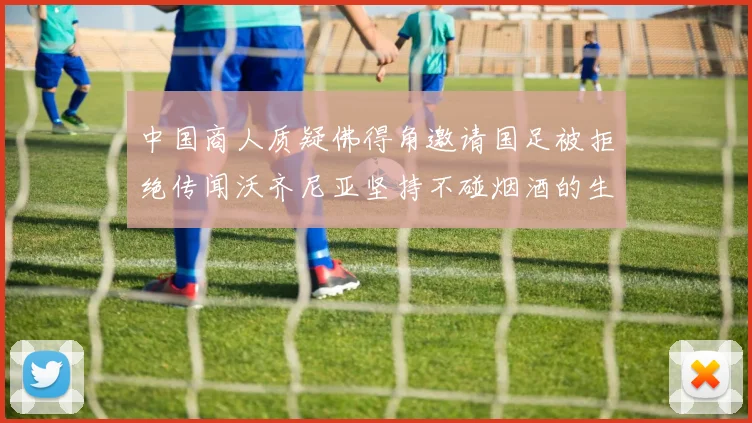 中国商人质疑佛得角邀请国足被拒绝传闻沃齐尼亚坚持不碰烟酒的生活方式