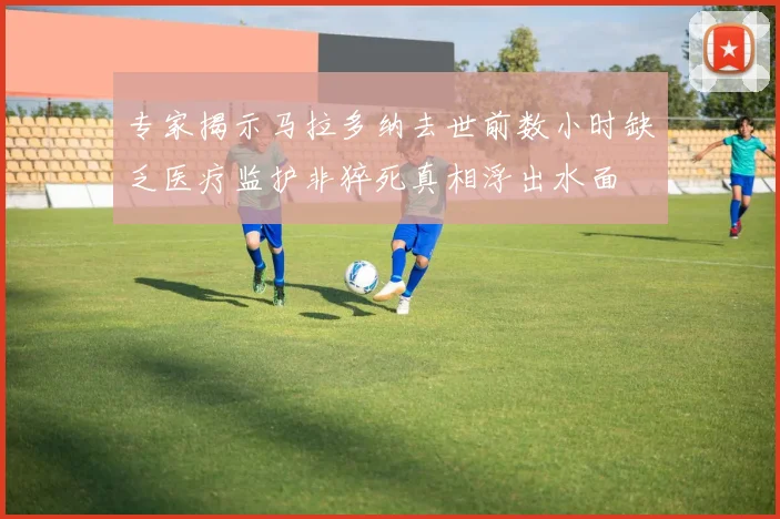 专家揭示马拉多纳去世前数小时缺乏医疗监护非猝死真相浮出水面