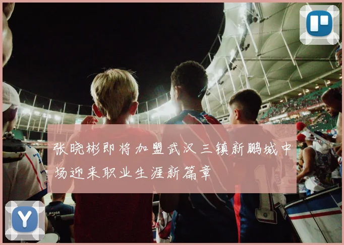 张晓彬即将加盟武汉三镇新鹏城中场迎来职业生涯新篇章