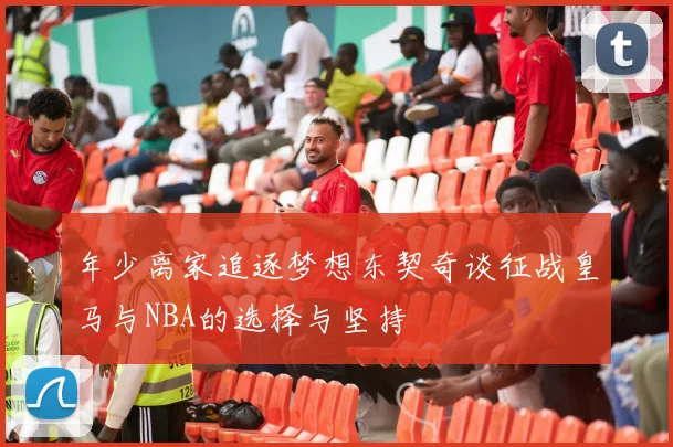 年少离家追逐梦想东契奇谈征战皇马与NBA的选择与坚持