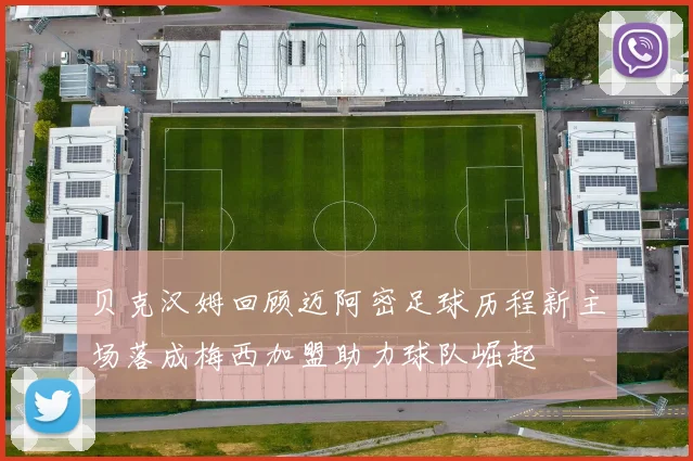 贝克汉姆回顾迈阿密足球历程新主场落成梅西加盟助力球队崛起
