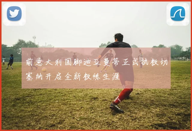 前意大利国脚迪亚曼蒂正式执教切塞纳开启全新教练生涯