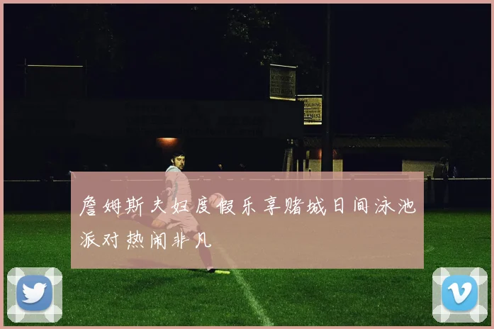 詹姆斯夫妇度假乐享赌城日间泳池派对热闹非凡