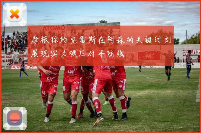 摩根称约克雷斯在阿森纳关键时刻展现实力碾压对手防线