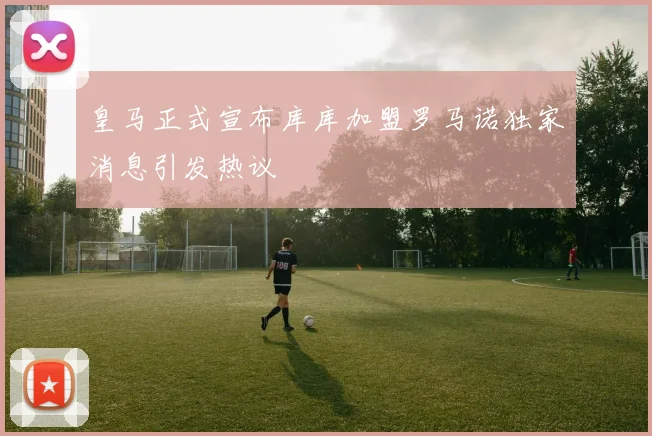 皇马正式宣布库库加盟罗马诺独家消息引发热议