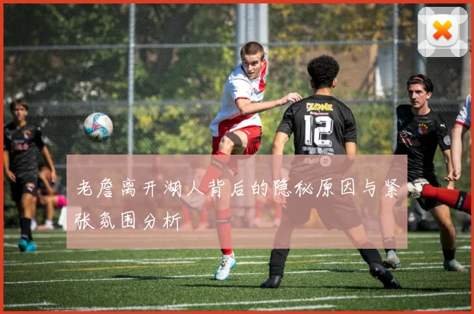 老詹离开湖人背后的隐秘原因与紧张氛围分析