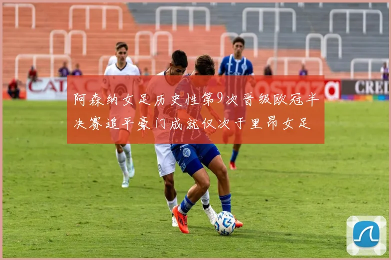 阿森纳女足历史性第9次晋级欧冠半决赛追平豪门成就仅次于里昂女足