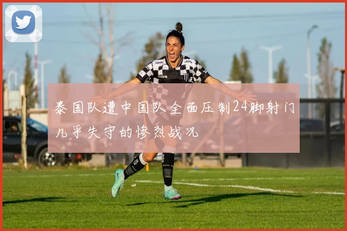泰国队遭中国队全面压制24脚射门几乎失守的惨烈战况