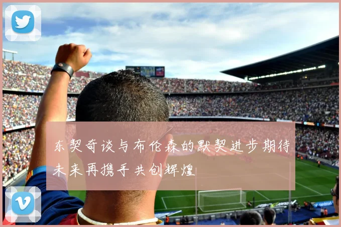 东契奇谈与布伦森的默契进步期待未来再携手共创辉煌