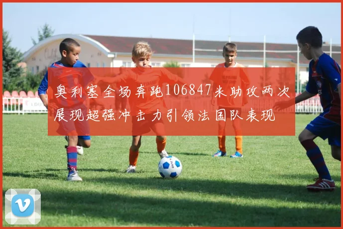 奥利塞全场奔跑106847米助攻两次展现超强冲击力引领法国队表现