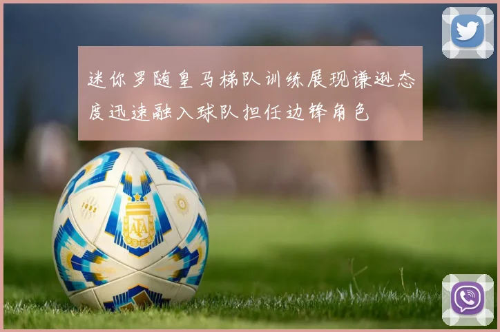 迷你罗随皇马梯队训练展现谦逊态度迅速融入球队担任边锋角色