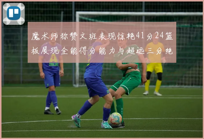 魔术师称赞文班表现惊艳41分24篮板展现全能得分能力与超远三分绝技