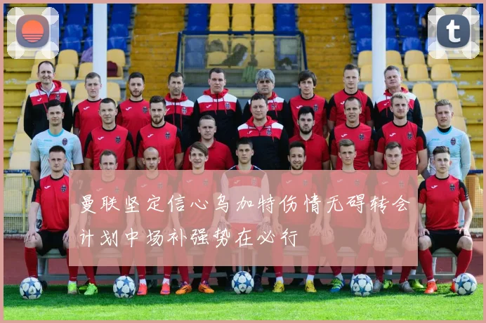 曼联坚定信心乌加特伤情无碍转会计划中场补强势在必行