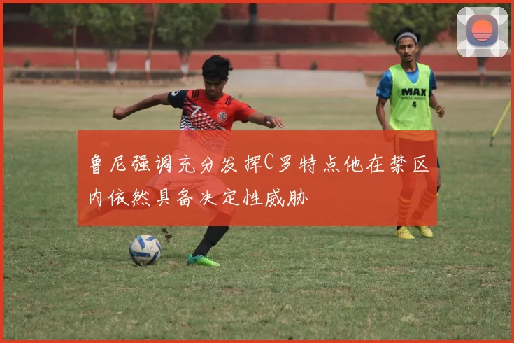 鲁尼强调充分发挥C罗特点他在禁区内依然具备决定性威胁