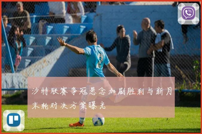 沙特联赛争冠悬念加剧胜利与新月末轮对决方案曝光